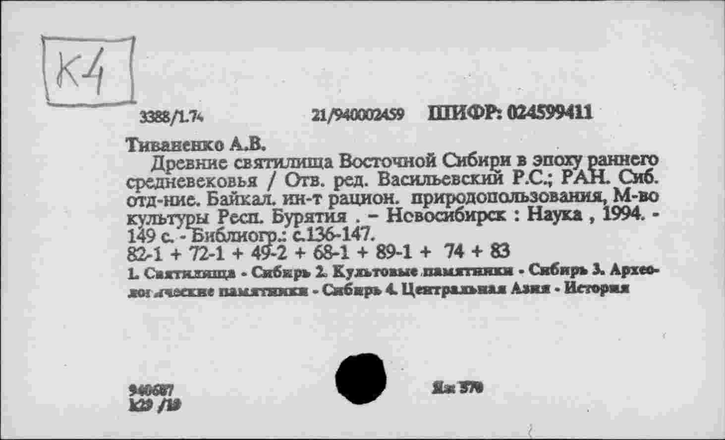 ﻿-1
и
3388/1.7*	21/940002459 ШИФР: 024599411
Тиваненко А.В.
Древние святилища Восточной Сибири в эпоху раннего средневековья / Отв. ред. Васильевский Р.С.; РАН. Сиб. отд-ние. Байкал, ин-т рацион, природопользования, М-во культуры Респ. Бурятия . - Новосибирск : Наука , 1994. -149 с. -Библиого.: с.136-147.
82-1 + 72-1 + 49-2 + 68-1 + 89-1 + 74 + 83
L Святилища - Сибкрь 2. Культовы« памятники ■ Сибирь 3. Архео-жм ичвасие памятники - Сибирь 4. Центральная Алия • История
940ОГ7
1Û9/»
ЯжЭТВ